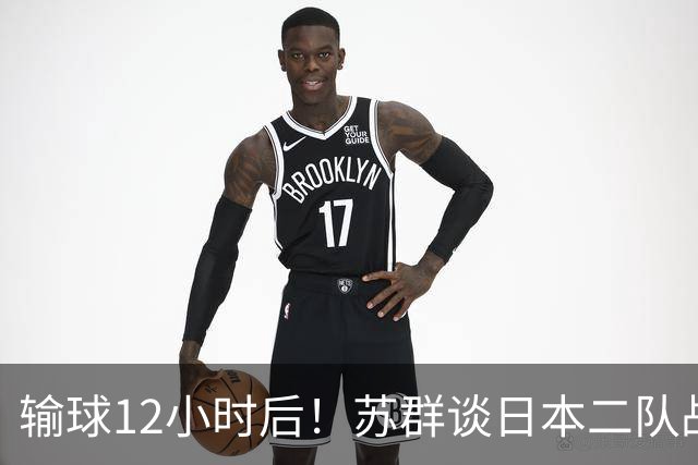 输球12小时后！苏群谈日本二队战略，中国男篮真正的差距藏不住了